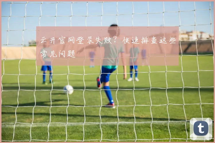 云开官网登录失败？快速排查这些常见问题